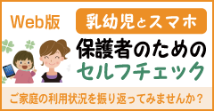 乳幼児とスマホ 保護者のためのセルフチェック ご家庭の利用状況を振り返ってみませんか？